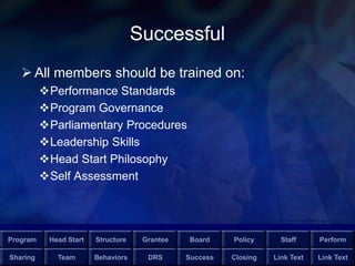 Program Head Start Structure Grantee Board Policy Staff Perform
Sharing Team Behaviors DRS Success Closing Link Text Link Text
Successful
 All members should be trained on:
Performance Standards
Program Governance
Parliamentary Procedures
Leadership Skills
Head Start Philosophy
Self Assessment
 