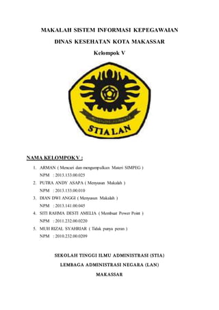 MAKALAH SISTEM INFORMASI KEPEGAWAIAN
DINAS KESEHATAN KOTA MAKASSAR
Kelompok V
NAMA KELOMPOKV :
1. ARMAN ( Mencari dan mengumpulkan Materi SIMPEG )
NPM : 2013.133.00.025
2. PUTRA ANDY ASAPA ( Menyusun Makalah )
NPM : 2013.133.00.010
3. DIAN DWI ANGGI ( Menyusun Makalah )
NPM : 2013.141.00.045
4. SITI RAHMA DESTI AMELIA ( Membuat Power Point )
NPM : 2011.232.00.0220
5. MUH RIZAL SYAHRIAR ( Tidak punya peran )
NPM : 2010.232.00.0209
SEKOLAH TINGGI ILMU ADMINISTRASI (STIA)
LEMBAGA ADMINISTRASI NEGARA (LAN)
MAKASSAR
 