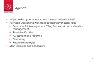 2
Agenda
• Why could a cyber attack cause the next systemic crisis?
• How can Operational Risk management cover cyber risks?
► Enterprise Risk Management (ERM) framework and cyber risks
management
► Risks identification
► Assessment and reporting
► Monitoring
► Response strategies
• Main learnings and conclusions
 