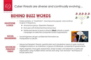 4
Cyber threats are diverse and continually evolving…
• Cyber-protests, or “hacktivism”, have become popular and continue
to grow in frequency.
► Anonymous group, Operation Payback
► End-users with limited technical know-how
► Distributed denial of service attacks (DDoS) attacks or spam
campaigns on selected companies and/or organisations
• Social Engineers will get confidential information by
manipulation or deceit.
• Advanced Persistent Threats: sophisticated and clandestine means to gain continual
intelligence/data on an individual, or group of individuals, companies or governments.
• Highly targeted, thoroughly researched, amply funded, and tailored to a particular
organisation using multiple attack vectors and using “low and slow” techniques to
evade detection.
 