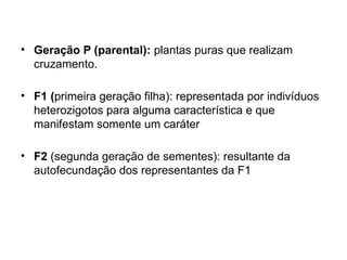 • Geração P (parental): plantas puras que realizam
cruzamento.
• F1 (primeira geração filha): representada por indivíduos
heterozigotos para alguma característica e que
manifestam somente um caráter
• F2 (segunda geração de sementes): resultante da
autofecundação dos representantes da F1
 