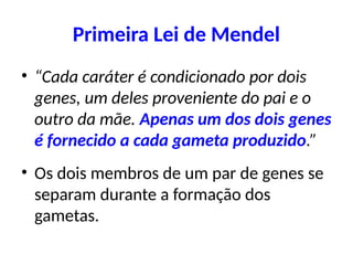Primeira Lei de Mendel
• “Cada caráter é condicionado por dois
genes, um deles proveniente do pai e o
outro da mãe. Apenas um dos dois genes
é fornecido a cada gameta produzido.”
• Os dois membros de um par de genes se
separam durante a formação dos
gametas.
 