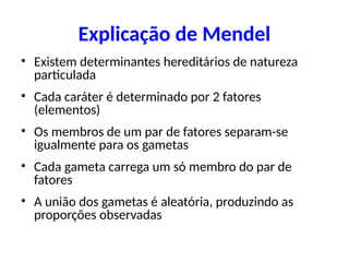 Explicação de Mendel
• Existem determinantes hereditários de natureza
particulada
• Cada caráter é determinado por 2 fatores
(elementos)
• Os membros de um par de fatores separam-se
igualmente para os gametas
• Cada gameta carrega um só membro do par de
fatores
• A união dos gametas é aleatória, produzindo as
proporções observadas
 