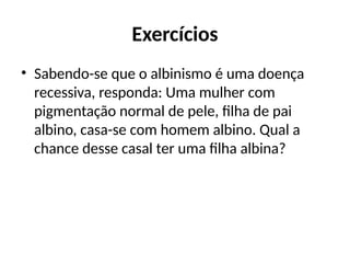 Exercícios
• Sabendo-se que o albinismo é uma doença
recessiva, responda: Uma mulher com
pigmentação normal de pele, filha de pai
albino, casa-se com homem albino. Qual a
chance desse casal ter uma filha albina?
 