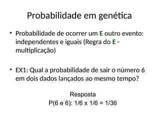 Probabilidade em genética
• Probabilidade de ocorrer um E outro evento:
independentes e iguais (Regra do E -
multiplicação)
• EX1: Qual a probabilidade de sair o número 6
em dois dados lançados ao mesmo tempo?
Resposta
P(6 e 6): 1/6 x 1/6 = 1/36
 