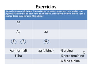 Exercícios
Sabendo-se que o albinismo é uma doença recessiva, responda: Uma mulher com
pigmentação normal de pele, filha de pai albino, casa-se com homem albino. Qual a
chance desse casal ter uma filha albina?
aa
Aa aa
A a a
Aa (normal) aa (albina) ½ albina
Filha ½ sexo feminino
¼ filha albina
╳
 