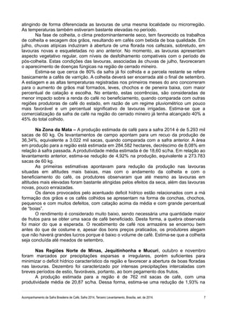 atingindo de forma diferenciada as lavouras de uma mesma localidade ou microrregião.
As temperaturas também estiveram bastante elevadas no período.
Na fase de colheita, o clima predominantemente seco, tem favorecido os trabalhos
de colheita e secagem dos grãos, resultando em cafés com bebida de boa qualidade. Em
julho, chuvas atípicas induziram à abertura de uma florada nos cafezais, sobretudo, em
lavouras novas e esqueletadas no ano anterior. No momento, as lavouras apresentam
aspecto vegetativo regular, com níveis de desfolhamento compatíveis com o período de
pós-colheita. Estas condições das lavouras, associadas às chuvas de julho, favoreceram
o aparecimento de doenças fúngicas na região de cerrado mineiro.
Estima-se que cerca de 80% da safra já foi colhida e a parcela restante se refere
basicamente a cafés de varrição. A colheita deverá ser encerrada até o final de setembro.
A estiagem e as altas temperaturas registradas nos primeiros meses do ano concorreram
para o aumento de grãos mal formados, leves, chochos e de peneira baixa, com maior
percentual de catação e escolha. No entanto, estas ocorrências, são consideradas de
menor impacto sobre a renda do café no beneficiamento, quando comparada com outras
regiões produtoras de café do estado, em razão de um regime pluviométrico um pouco
mais favorável e um percentual significativo de lavouras irrigadas. Estima-se que a
comercialização da safra de café na região do cerrado mineiro já tenha alcançado 40% a
45% do total colhido.
Na Zona da Mata – A produção estimada de café para a safra 2014 é de 5.293 mil
sacas de 60 kg. Os levantamentos de campo apontam para um recuo da produção de
36,34%, equivalente a 3.022 mil sacas, quando comparada com a safra anterior. A área
em produção para a região está estimada em 284.582 hectares, decréscimo de 8,08% em
relação à safra passada. A produtividade média estimada é de 18,60 sc/ha. Em relação ao
levantamento anterior, estima-se redução de 4,92% na produção, equivalente a 273.783
sacas de 60 kg.
As primeiras estimativas apontavam para redução da produção nas lavouras
situadas em altitudes mais baixas, mas com o andamento da colheita e com o
beneficiamento do café, os produtores observaram que até mesmo as lavouras em
altitudes mais elevadas foram bastante atingidas pelos efeitos da seca, além das lavouras
novas, pouco enraizadas.
Os danos provocados pelo acentuado deficit hídrico estão relacionados com a má
formação dos grãos e os cafés colhidos se apresentam na forma de conchas, chochos,
pequenos e com muitos defeitos, com catação acima da média e com grande percentual
de “boias”.
O rendimento é considerado muito baixo, sendo necessária uma quantidade maior
de frutos para se obter uma saca de café beneficiado. Desta forma, a quebra observada
foi maior do que a esperada. O recebimento de café nos armazéns se encerrou bem
antes do que de costume e, apesar dos bons preços praticados, os produtores alegam
que não haverá grandes lucros porque é baixo o volume de café. Estima-se que a colheita
seja concluída até meados de setembro.
Nas Regiões Norte de Minas, Jequitinhonha e Mucuri, outubro e novembro
foram marcados por precipitações esparsas e irregulares, porém suficientes para
minimizar o deficit hídrico característico da região e favorecer a abertura de boas floradas
nas lavouras. Dezembro foi caracterizado por intensas precipitações intercaladas com
breves períodos de estio, favoráveis, portanto, ao bom pegamento dos frutos.
A produção estimada para a região é de 762 mil sacas de café, com uma
produtividade média de 20,87 sc/ha. Dessa forma, estima-se uma redução de 1,93% na
Acompanhamento da Safra Brasileira de Café, Safra 2014, Terceiro Levantamento, Brasília, set. de 2014. 7
 