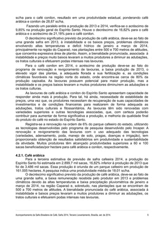 sc/ha para o café conilon, resultado em uma produtividade estadual, ponderando café
arábica e conilon de 28,87 sc/ha.
Fazendo um paralelo entre a produção de 2013 e 2014, verifica-se o acréscimo de
9,85% na produção geral do Espírito Santo. Houve o decréscimo de 16,82% para o café
arábica e o acréscimo de 21,18% para o café conilon.
O decréscimo significativo previsto da produção de café arábica, deve-se ao fato de
uma grande safra em 2013, à instabilidade e os baixos preços, problemas climáticos
envolvendo altas temperaturas e deficit hídrico de janeiro a março de 2014,
principalmente na região do Caparaó, nas plantações entre 500 e 700 metros de altitudes,
que concentra expressiva área de plantio. Assim, a bienalidade pronunciada, associada à
instabilidade e preços muito baixos levaram a muitos produtores a diminuir as adubações,
os tratos culturais e efetuarem podas intensas nas lavouras.
Para o café conilon em 2014, o acréscimo de produção deve-se ao fato do
programa de renovação e revigoramento de lavouras, a baixa produção de 2013, o
elevado vigor das plantas, a adequada florada e sua fertilização e, as condições
climáticas favoráveis na região norte do estado, onde encontra-se cerca de 80% da
produção capixaba. As lavouras possuem potencial para maior produção, mas a
instabilidade e os preços baixos levaram a muitos produtores diminuírem as adubações e
os tratos culturas.
As lavouras de café arábica e conilon do Espírito Santo apresentam capacidade de
responder ainda mais à produção. Para tal, há ainda, necessidade de estabilidade de
preços, uma vez que, os produtores necessitam de recuperação de suas capacidades de
investimentos e de condições financeiras para realizarem de forma adequada as
adubações, tratos culturais e fitossanitários. As lavouras têm sido renovadas com
variedades superiores e outras tecnologias associadas, que, com certeza poderão
contribuir para aumentar de forma significativa a produção, e melhoria da qualidade final
do produto do café no estado do Espírito Santo.
Registra-se a renovação na ordem de 6% do parque cafeeiro do estado, utilizando
as tecnologias desenvolvidas pelo programa de pesquisa desenvolvido pelo Incaper. A
renovação e revigoramento das lavouras com o uso adequado das tecnologias
(variedades, adensamento, poda, manejo de solo, pragas, doenças e irrigação), tem
proporcionado obtenção de resultados satisfatórios em produtividade e sustentabilidade
da atividade. Muitos produtores têm alcançado produtividades superiores a 60 e 100
sacas beneficiadas/por hectare para café arábica e conilon, respectivamente.
4.2.1. Café arábica
Para a terceira estimativa de previsão de safra cafeeira 2014, a produção do
Espírito Santo foi estimada em 2.899,7 mil sacas, 16,82% inferior à produção de 2013 que
foi de 3.486 mil sacas. Essa produção é oriunda de um parque cafeeiro em produção de
161.005 hectares. A pesquisa indica uma produtividade média de 18,01 sc/ha.
O decréscimo significativo previsto da produção de café arábica, deve-se ao fato de
uma grande safra, a baixa remuneração recebida pelo produtor em 2013 e problemas
climáticos devido às altas temperaturas e baixa precipitação pluviométrica de janeiro a
março de 2014, na região Caparaó e, sobretudo, nas plantações que se encontram de
500 a 700 metros de altitudes. A bienalidade pronunciada do café arábica, associada à
instabilidade e baixos preços levaram a muitos produtores a diminuir as adubações, os
tratos culturais e efetuarem podas intensas nas lavouras.
Acompanhamento da Safra Brasileira de Café, Safra 2014, Terceiro Levantamento, Brasília, set. de 2014. 9
 