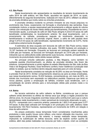 4.3. São Paulo
Neste levantamento são apresentados os resultados do terceiro levantamento da
safra 2014 de café arábica, em São Paulo, apurados em agosto de 2014, os quais,
diferentemente do segundo levantamento, realizada em maio de 2013, refletem os efeitos
da anomalia climática que incidiu sobre os cinturões produtores.
A anomalia climática incidente no primeiro trimestre do ano trouxe prejuízos no
enchimento dos frutos, ocasionando má formação e chochamento das sementes. Essa
constatação motivou a equipe responsável pelo levantamento a efetuar ajuste do volume
colhido com introdução da renda média obtida pós-beneficiamento. Procedendo-se com o
mencionado ajuste, a produção de café em São Paulo atingiria 4.233,8 mil sacas de café
beneficiado contabilizadas no levantamento anterior. No atual levantamento, com o
encerramento da colheita, procedeu-se reajuste do rendimento observado no
beneficiamento e recálculo da previsão original. Assim, a safra de café paulista deve
atingir 4.473,9 mil sacas de café beneficiado, representando incremento de 5,67%, frente
à estimativa anteriormente divulgada.
A estimativa de área ocupada com lavouras de café em São Paulo somou nesse
levantamento 162.832 hectares cultivados, dos quais, 152.665 hectares em produção e
10.167 hectares em formação. Enquanto as lavouras em produção exibem estande de
3.004 pés por hectares, as lavouras em formação alcançam as 3.914 pés por hectares,
indicando que os cafeicultores estão adensando suas lavouras, visando, principalmente, o
incremento da produtividade média obtida nesses talhões.
No principal cinturão cafeicultor paulista, a Alta Mogiana, como também no
sudoeste paulista (Ourinhos/Avaré), os efeitos da anomalia climática não foram tão
drásticos, comparativamente a outras regiões do estado (Mantiqueira de São João da Boa
Vista e de Bragança Paulista). Esse fenômeno conferiu maior resiliência à produção total
obtida no estado, que se manteve dentro daquela esperada para um ciclo de baixa.
Neste levantamento constatou-se redução de 40,29% na área em formação, frente
à previsão final de 2013. Similar comportamento observou-se para as áreas erradicadas,
que nesse levantamento somou 16.432 hectares, concentrando-se, em mais de 85%, no
extrato dos municípios sem expressão na cafeicultura paulista. Espera-se que tanto os
novos plantios, quanto a erradicação de talhões, invertam suas tendências, com a
consolidação de cenário otimista para a remuneração obtida pelo produto nesta e na
próxima safra.
4.4. Bahia
Na terceira estimativa da safra cafeeira na Bahia, constatou-se que o parque
cafeeiro ainda demonstra os efeitos da intensa seca que atingiu a região produtora nos
últimos anos. As chuvas irregulares ocorridas nessa safra contribuíram para que a cultura
apresentasse neste levantamento o maior percentual de incremento observado no país –
26,27% - comparado com o exercício anterior, passando de 1.803,3 mil sacas para 2.277
mil sacas. A área total cultivada (em formação e em produção) com café, totalizou neste
levantamento 155.752,4 hectares, representando um incremento de 5,95% em relação à
área da safra anterior.
Os preços praticados nessa temporada foram considerados insuficientes pelos
produtores e este quadro trouxe como reflexo, uma menor utilização dos insumos, com
repercussões na produtividade. No entanto, o manejo realizado nessa temporada,
implicando na substituição de velhas lavouras, tanto da espécie conilon quanto da
arábica, além das podas realizadas nas lavouras por todo o estado, criam as condições
Acompanhamento da Safra Brasileira de Café, Safra 2014, Terceiro Levantamento, Brasília, set. de 2014. 11
 
