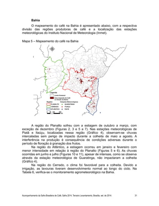 Bahia
O mapeamento do café na Bahia é apresentado abaixo, com a respectiva
divisão das regiões produtoras de café e a localização das estações
meteorológicas do Instituto Nacional de Meteorologia (Inmet).
Mapa 5 – Mapeamento do café na Bahia
A região do Planalto sofreu com a estiagem de outubro a março, com
exceção de dezembro (Figuras 2, 3 e 5 a 7). Nas estações meteorológicas de
Piatã e Itaúçu, localizadas nessa região (Gráfico 4), observam-se chuvas
intercaladas sem perigo de impacto durante a colheita de maio a agosto. A
interferência na produção é consequência de condições adversas durante o
período de floração à granação dos frutos.
Na região do Atlântico, a estiagem ocorreu em janeiro e fevereiro com
menor intensidade em relação à região do Planalto (Figuras 5 e 6). As chuvas
ocorridas em junho e julho (Figuras 10 e 11), apesar de intensas, como se observa
através da estação meteorológica de Guaratinga, não impactaram a colheita
(Gráfico 4).
Na região do Cerrado, o clima foi favorável para a colheita. Devido a
irrigação, as lavouras tiveram desenvolvimento normal ao longo do ciclo. Na
Tabela 6, verifica-se o monitoramento agrometeorológico na Bahia.
Acompanhamento da Safra Brasileira de Café, Safra 2014, Terceiro Levantamento, Brasília, set. de 2014. 31
 