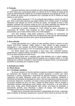 2. Produção
A terceira estimativa para a produção da safra cafeeira (espécies arábica e conilon)
em 2014 indica que o país deverá colher um volume de 45,14 milhões de sacas de 60
quilos de café beneficiado (Tabela 22). O resultado representa uma redução de 8,16%, ou
4,01 milhões de sacas quando comparado com a produção de 49,15 milhões de sacas
obtidas no ciclo anterior.
O café arábica representa 71,1% da produção total (arábica e conilon) de café do
país. Para a atual safra estima-se que sejam colhidas 32,11 milhões sacas. O resultado
representa uma redução de 16,14% (6.178,3 mil sacas). Tal redução se deve a forte
estiagem verificada nos primeiros meses de 2014, às podas realizadas nos cafezais de
alguns produtores e à inversão da bienalidade em algumas regiões produtoras.
A produção do conilon, estimada em 13,03 milhões de sacas, representa um
crescimento de 19,95%. Este resultado se deve, sobretudo, à recuperação da
produtividade, que na safra anterior sofreu com a forte estiagem.
Com este resultado, nesta safra, quebra-se a tendência de crescimento da
produção que, desde a safra de 2005 vinha se observando nos ciclos de alta bienalidade,
inclusive, ficando abaixo da última safra, que foi de baixa bienalidade.
3. Área cultivada
A área total plantada com a cultura de café (espécies arábica e conilon) no país
totaliza 2.221.816,2 hectares, 3,88% inferior à área colhida na safra passada e
corresponde a uma redução de 89.783 hectares. Desse total, 304.044,4 hectares
(13,68%) estão em formação e 1.917.771,8 hectares (86,32%) estão em produção.
Em Minas Gerais está concentrada a maior área, com 1.204.208 hectares,
predominando a espécie arábica, com 98,8% no estado. A área total estadual representa
54,2% da área cultivada com café no país.
No Espírito Santo está a segunda maior área plantada com a cultura cafeeira,
totalizando 486.583 hectares, sendo 309.235 hectares com a espécie conilon e 177.348
hectares com a arábica. O estado é o maior produtor da espécie conilon, com participação
de 63,88% na semeada com a espécie no país.
4. Avaliação por estado
4.1. Minas Gerais
4.1.1. Condições climáticas
As chuvas iniciaram no final de setembro, esparsas e bastante irregulares, e assim
se mantiveram até meados de novembro, quando passaram a ocorrer com maior
frequência e volume, propiciando o surgimento de algumas floradas e viabilizando o
vingamento dos grãos. Dezembro iniciou com chuvas mais constantes, atrasando e
dificultando as operações de adubação da cultura, mas sem expectativa de prejuízos para
as lavouras. Seguiu-se, no entanto, um longo e severo período de estiagem no decorrer
do primeiro trimestre de 2014, em todo o estado de Minas Gerais, mas de duração e
intensidade bastante heterogêneos entre regiões, entre municípios, e de uma lavoura
para outra, muitas vezes comprometendo, pelo menos, uma etapa da adubação, e
concorrendo, também, para intensificar o ataque de pragas, com destaque para
cercóspora, bicho mineiro, ácaro vermelho e broca.
O deficit hídrico, provocado pela escassez e irregularidade das chuvas, e agravado
pelas condições de elevadas temperaturas, causaram sérios danos às lavouras de café,
Acompanhamento da Safra Brasileira de Café, Safra 2014, Terceiro Levantamento, Brasília, set. de 2014. 4
 