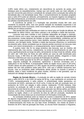 3,26% neste último ano, notadamente em decorrência do aumento de podas, com
destaque para os esqueletamentos, manejo que vem sendo cada vez mais utilizado, e
que tem concorrido para diminuir a amplitude de variação entre a produção das safras de
bienalidade alta e de bienalidade baixa. Mas o comprometimento do resultado projetado
para a safra 2014 pode ser atribuído, principalmente, ao impacto negativo da estiagem e
das altas temperaturas, já sinalizado no levantamento anterior e confirmado com o avanço
da colheita e beneficiamento do café.
A ocorrência de perdas e a frustração das previsões iniciais têm sido uma
constante na presente safra, mas com grande variação de resultados (superiores à de
safras anteriores) entre municípios, entre microrregiões, entre produtores e mesmo entre
talhões de um mesmo produtor.
Tais perdas têm sido verificadas em maior ou menor grau em função da altitude, da
intensidade do deficit hídrico, dos tratos culturais e da condição e idade das lavouras.
Lavouras mais bem nutridas e com controles adequados de pragas e doenças,
sofreram menos com a seca; mas seja pela falta de umidade, seja pela descapitalização
dos produtores, muitas deixaram de receber os tratos recomendados, problemas que se
traduziram em carga produtiva menor, maior desfolha, estresse, problemas com broca e,
inclusive, com ferrugem tardia. Também a idade das lavouras influenciou no rendimento
da presente safra, sendo constatado que as maiores perdas ocorreram em lavouras mais
novas, com menor enraizamento, e, consequentemente, menor resistência à seca.
A quebra maior não foi na carga produtiva das lavouras, que se mostrou até
relativamente alta, mas ocorreu, notadamente, na renda do benefíciamento do café, que
variou significativamente ao longo da safra, demandando na fase inicial da colheita, ainda
em abril, até 1.400 litros de frutos de café colhido por saca de café beneficiado para
lavouras novas, e 900 litros de café colhido para lavouras adultas, chegando a níveis
inferiores a 500 litros por saca no período de finalização da colheita.
A perda média apurada foi de 20% em relação à média histórica de 480 litros por
saca, segundo avaliação de produtores, agrônomos e técnicos envolvidos com a
cafeicultura no Sul de Minas. A produtividade média da região recuou para 21,28 sc/ha,
16,94% abaixo da safra passada e 21,39% aquém da primeira projeção da safra atual. A
bebida não tem sido problema nesta safra 2014, visto que a colheita transcorreu sem
chuvas, mas os produtores estão enfrentando sérias perdas no tocante à peneira e
defeitos, dada a maior incidência de grãos miúdos, chochos e mal granados, que se
traduzem em deságio de preços e queda de renda.
Região do Cerrado Mineiro – A produção de café na região do cerrado mineiro
para a safra 2013/14, é de 5.835 mil sacas de 60 kg, o que representa um aumento de
11,93%, comparativamente à safra anterior. A produtividade média apresentou um
incremento de 8,64%, estimada em 33,43 sc/ha. A área de café em produção teve um
acréscimo de 3,03% em relação à safra anterior, totalizando 174.554 hectares. Este
aumento na produção de café na safra atual, se deve ao ganho de produtividade,
decorrente do ciclo bienal da cultura, que embora atenuado nas últimas safras, por fatores
diversos, como clima, investimentos, manejo das lavouras, entre outros, é de bienalidade
positiva na região, aliado a um aumento da área de café em produção, resultante da
incorporação de novas áreas que se encontravam em formação e renovação.
As condições climáticas entre os meses de outubro a dezembro de 2013, apesar
de alguma irregularidade na distribuição das chuvas, se mostraram bastante favoráveis
para as lavouras, ensejando a formação de boas floradas, assim como o bom pegamento
e desenvolvimento dos frutos em sua fase inicial. Entretanto, nos meses de janeiro e
fevereiro de 2014, fase de granação dos frutos, as chuvas foram escassas e irregulares,
Acompanhamento da Safra Brasileira de Café, Safra 2014, Terceiro Levantamento, Brasília, set. de 2014. 6
 