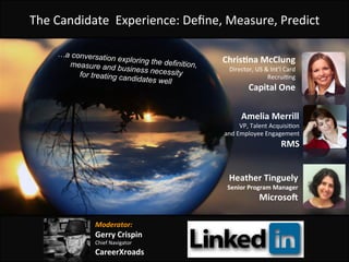 The	
  Candidate	
  	
  Experience:	
  Deﬁne,	
  Measure,	
  Predict	
  
Amelia	
  Merrill	
  
VP,	
  Talent	
  Acquisi<on	
  	
  
and	
  Employee	
  Engagement	
  
RMS	
  
Heather	
  Tinguely	
  
Senior	
  Program	
  Manager	
  
Microso8	
  
…a conversation exploring the definition,measure and business necessityfor treating candidates well
Chris:na	
  McClung	
  
Director,	
  US	
  &	
  Int’l	
  Card	
  
Recrui<ng	
  
Capital	
  One	
  
Moderator:	
  
Gerry	
  Crispin	
  	
  
Chief	
  Navigator	
  
CareerXroads	
  
 