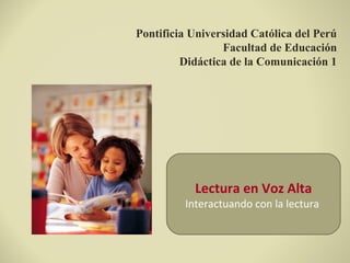 Pontificia Universidad Católica del Perú
Facultad de Educación
Didáctica de la Comunicación 1
Lectura en Voz Alta
Interactuando con la lectura
 