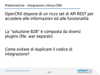 Liferay Symposium Italy, Rome 2014 
- 17 - 
Problematiche – Integrazione Liferay-CRM 
OpenCRX dispone di un ricco set di API REST per accedere alle informazioni ed alle funzionalità 
La “soluzione B2B” è composta da diversi plugins (file .war separati) 
Come evitare di duplicare il codice di integrazione?  