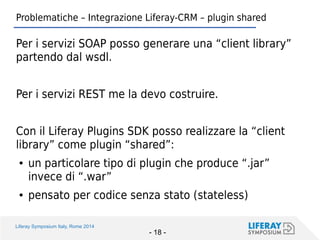 Liferay Symposium Italy, Rome 2014 
- 18 - 
Problematiche – Integrazione Liferay-CRM – plugin shared 
Per i servizi SOAP posso generare una “client library” partendo dal wsdl. 
Per i servizi REST me la devo costruire. 
Con il Liferay Plugins SDK posso realizzare la “client library” come plugin “shared”: 
●un particolare tipo di plugin che produce “.jar” invece di “.war” 
●pensato per codice senza stato (stateless)  