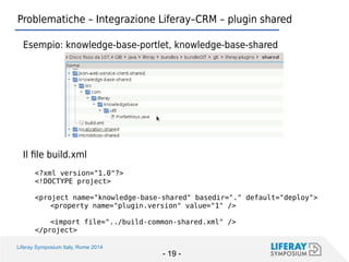 Liferay Symposium Italy, Rome 2014 
- 19 - 
Problematiche – Integrazione Liferay–CRM – plugin shared 
Esempio: knowledge-base-portlet, knowledge-base-shared 
Il file build.xml 
<?xml version="1.0"?> 
<!DOCTYPE project> 
<project name="knowledge-base-shared" basedir="." default="deploy"> 
<property name="plugin.version" value="1" /> 
<import file="../build-common-shared.xml" /> 
</project>  