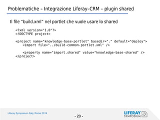 Liferay Symposium Italy, Rome 2014 
- 20 - 
Problematiche – Integrazione Liferay–CRM – plugin shared 
Il file “build.xml” nel portlet che vuole usare lo shared 
<?xml version="1.0"?> 
<!DOCTYPE project> 
<project name="knowledge-base-portlet" basedir="." default="deploy"> 
<import file="../build-common-portlet.xml" /> 
<property name="import.shared" value="knowledge-base-shared" /> 
</project>  