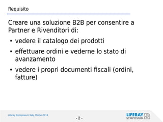 Liferay Symposium Italy, Rome 2014 
- 2 - 
Requisito 
Creare una soluzione B2B per consentire a Partner e Rivenditori di: 
●vedere il catalogo dei prodotti 
●effettuare ordini e vederne lo stato di avanzamento 
●vedere i propri documenti fiscali (ordini, fatture)  