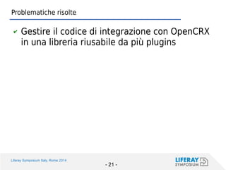 Liferay Symposium Italy, Rome 2014 
- 21 - 
Problematiche risolte 
✔Gestire il codice di integrazione con OpenCRX in una libreria riusabile da più plugins  