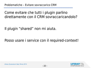Liferay Symposium Italy, Rome 2014 
- 22 - 
Problematiche – Evitare sovraccarico CRM 
Come evitare che tutti i plugin parlino direttamente con il CRM sovraccaricandolo? 
Il plugin “shared” non mi aiuta. 
Posso usare i service con il required-context!  