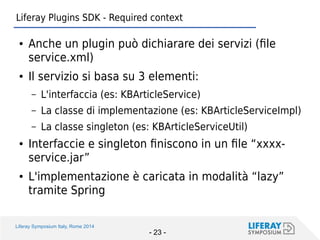 Liferay Symposium Italy, Rome 2014 
- 23 - 
Liferay Plugins SDK - Required context 
●Anche un plugin può dichiarare dei servizi (file service.xml) 
●Il servizio si basa su 3 elementi: 
–L'interfaccia (es: KBArticleService) 
–La classe di implementazione (es: KBArticleServiceImpl) 
–La classe singleton (es: KBArticleServiceUtil) 
●Interfaccie e singleton finiscono in un file “xxxx- service.jar” 
●L'implementazione è caricata in modalità “lazy” tramite Spring  