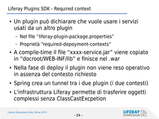 Liferay Symposium Italy, Rome 2014 
- 24 - 
Liferay Plugins SDK - Required context 
●Un plugin può dichiarare che vuole usare i servizi usati da un altro plugin 
–Nel file “liferay-plugin-package.properties” 
–Proprietà “required-depoyment-contexts” 
●A compile-time il file “xxxx-service.jar” viene copiato in “docroot/WEB-INF/lib” e finisce nel .war 
●Nella fase di deploy il plugin non viene reso operativo in assenza del contesto richiesto 
●Spring crea un tunnel tra i due plugin (i due contesti) 
●L'infrastruttura Liferay permette di trasferire oggetti complessi senza ClassCastExcpetion  