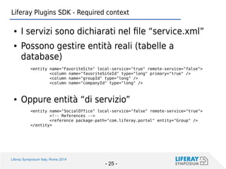Liferay Symposium Italy, Rome 2014 
- 25 - 
Liferay Plugins SDK - Required context 
●I servizi sono dichiarati nel file “service.xml” 
●Possono gestire entità reali (tabelle a database) 
<entity name="FavoriteSite" local-service="true" remote-service="false"> 
<column name="favoriteSiteId" type="long" primary="true" /> 
<column name="groupId" type="long" /> 
<column name="companyId" type="long" /> 
●Oppure entità “di servizio” 
<entity name="SocialOffice" local-service="false" remote-service="true"> 
<!-- References --> 
<reference package-path="com.liferay.portal" entity="Group" /> 
</entity>  