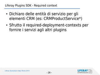 Liferay Symposium Italy, Rome 2014 
- 26 - 
Liferay Plugins SDK - Required context 
●Dichiaro delle entità di servizio per gli elementi CRM (es: CRMProductService*) 
●Sfrutto il required-deployment-contexts per fornire i servizi agli altri plugins  