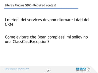 Liferay Symposium Italy, Rome 2014 
- 28 - 
Liferay Plugins SDK - Required context 
I metodi dei services devono ritornare i dati del CRM 
Come evitare che Bean complessi mi sollevino una ClassCastException?  
