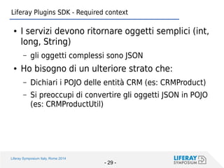 Liferay Symposium Italy, Rome 2014 
- 29 - 
Liferay Plugins SDK - Required context 
●I servizi devono ritornare oggetti semplici (int, long, String) 
–gli oggetti complessi sono JSON 
●Ho bisogno di un ulteriore strato che: 
–Dichiari i POJO delle entità CRM (es: CRMProduct) 
–Si preoccupi di convertire gli oggetti JSON in POJO (es: CRMProductUtil)  