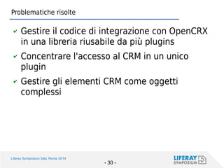 Liferay Symposium Italy, Rome 2014 
- 30 - 
Problematiche risolte 
✔Gestire il codice di integrazione con OpenCRX in una libreria riusabile da più plugins 
✔Concentrare l'accesso al CRM in un unico plugin 
✔Gestire gli elementi CRM come oggetti complessi  