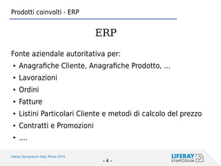 Liferay Symposium Italy, Rome 2014 
- 4 - 
Prodotti coinvolti - ERP 
Fonte aziendale autoritativa per: 
●Anagrafiche Cliente, Anagrafiche Prodotto, ... 
●Lavorazioni 
●Ordini 
●Fatture 
●Listini Particolari Cliente e metodi di calcolo del prezzo 
●Contratti e Promozioni 
●.... 
ERP  