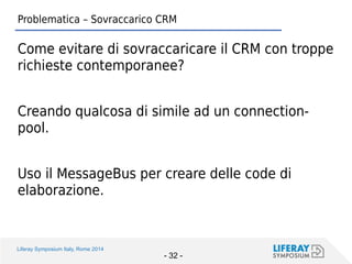 Liferay Symposium Italy, Rome 2014 
- 32 - 
Problematica – Sovraccarico CRM 
Come evitare di sovraccaricare il CRM con troppe richieste contemporanee? 
Creando qualcosa di simile ad un connection- pool. 
Uso il MessageBus per creare delle code di elaborazione.  