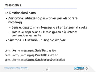 Liferay Symposium Italy, Rome 2014 
- 34 - 
MessageBus 
Le Destinazioni sono 
●Asincrone: utilizzano più worker per elaborare i messaggi 
–Seriale: dispacciano il Messaggio ad un Listener alla volta 
–Parallela: dispacciano il Messaggio su più Listener contemporaneamente 
●Sincrone: utilizzano un singolo worker 
com....kernel.messaging.SerialDestination 
com....kernel.messaging.ParallelDestination 
com....kernel.messaging.SynchronousDestination  