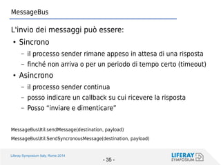 Liferay Symposium Italy, Rome 2014 
- 35 - 
MessageBus 
L'invio dei messaggi può essere: 
●Sincrono 
–il processo sender rimane appeso in attesa di una risposta 
–finché non arriva o per un periodo di tempo certo (timeout) 
●Asincrono 
–il processo sender continua 
–posso indicare un callback su cui ricevere la risposta 
–Posso “inviare e dimenticare” 
MessageBusUtil.sendMessage(destination, payload) 
MessageBusUtil.SendSyncronousMessage(destination, payload)  