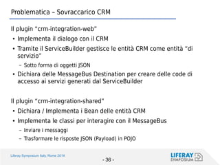 Liferay Symposium Italy, Rome 2014 
- 36 - 
Problematica – Sovraccarico CRM 
Il plugin “crm-integration-web” 
●Implementa il dialogo con il CRM 
●Tramite il ServiceBuilder gestisce le entità CRM come entità “di servizio” 
–Sotto forma di oggetti JSON 
●Dichiara delle MessageBus Destination per creare delle code di accesso ai servizi generati dal ServiceBuilder 
Il plugin “crm-integration-shared” 
●Dichiara / Implementa i Bean delle entità CRM 
●Implementa le classi per interagire con il MessageBus 
–Inviare i messaggi 
–Trasformare le risposte JSON (Payload) in POJO  