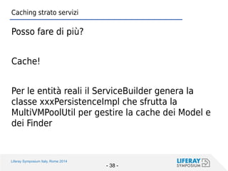 Liferay Symposium Italy, Rome 2014 
- 38 - 
Caching strato servizi 
Posso fare di più? 
Cache! 
Per le entità reali il ServiceBuilder genera la classe xxxPersistenceImpl che sfrutta la MultiVMPoolUtil per gestire la cache dei Model e dei Finder  