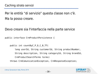 Liferay Symposium Italy, Rome 2014 
- 39 - 
Caching strato servizi 
Per le entità “di servizio” questa classe non c'è. 
Ma la posso creare. 
Devo creare sia l'interfaccia nella parte service 
public interface CrmProductPersistence { 
public int countByC_P_D_C_B_TT( 
long userId, String customerId, String productNumber, 
String description, String categoryId, String brandId, 
CrmProductSearchTerms terms) 
throws CrmComunicationException, CrmResponseException;  
