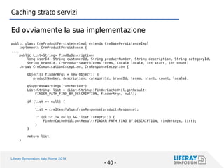 Liferay Symposium Italy, Rome 2014 
- 40 - 
Caching strato servizi 
Ed ovviamente la sua implementazione 
public class CrmProductPersistenceImpl extends CrmBasePersistenceImpl 
implements CrmProductPersistence { 
.... 
public List<String> findByDescription( 
long userId, String customerId, String productNumber, String description, String categoryId, 
String brandId, CrmProductSearchTerms terms, Locale locale, int start, int count) 
throws CrmComunicationException, CrmResponseException { 
Object[] finderArgs = new Object[] { 
productNumber, description, categoryId, brandId, terms, start, count, locale}; 
@SuppressWarnings("unchecked") 
List<String> list = (List<String>)FinderCacheUtil.getResult( 
FINDER_PATH_FIND_BY_DESCRIPTION, finderArgs, null); 
if (list == null) { 
... 
list = crmItemsValuesFromResponse(productsResponse); 
if ((list != null) && !list.isEmpty()) { 
FinderCacheUtil.putResult(FINDER_PATH_FIND_BY_DESCRIPTION, finderArgs, list); 
} 
} 
return list; 
}  