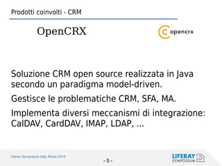 Liferay Symposium Italy, Rome 2014 
- 5 - 
Soluzione CRM open source realizzata in Java secondo un paradigma model-driven. 
Gestisce le problematiche CRM, SFA, MA. 
Implementa diversi meccanismi di integrazione: CalDAV, CardDAV, IMAP, LDAP, ... 
Prodotti coinvolti - CRM 
OpenCRX  