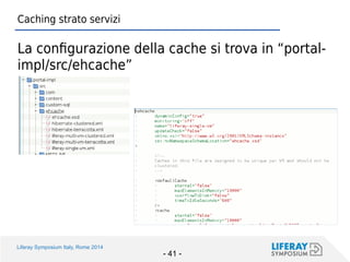 Liferay Symposium Italy, Rome 2014 
- 41 - 
Caching strato servizi 
La configurazione della cache si trova in “portal- impl/src/ehcache”  