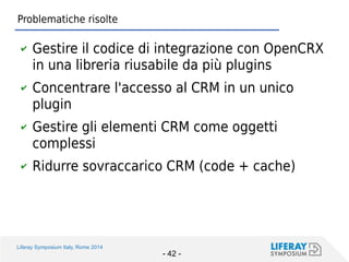 Liferay Symposium Italy, Rome 2014 
- 42 - 
Problematiche risolte 
✔Gestire il codice di integrazione con OpenCRX in una libreria riusabile da più plugins 
✔Concentrare l'accesso al CRM in un unico plugin 
✔Gestire gli elementi CRM come oggetti complessi 
✔Ridurre sovraccarico CRM (code + cache)  