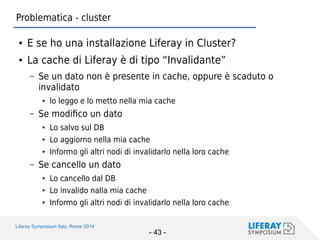 Liferay Symposium Italy, Rome 2014 
- 43 - 
Problematica - cluster 
●E se ho una installazione Liferay in Cluster? 
●La cache di Liferay è di tipo “Invalidante” 
–Se un dato non è presente in cache, oppure è scaduto o invalidato 
●lo leggo e lo metto nella mia cache 
–Se modifico un dato 
●Lo salvo sul DB 
●Lo aggiorno nella mia cache 
●Informo gli altri nodi di invalidarlo nella loro cache 
–Se cancello un dato 
●Lo cancello dal DB 
●Lo invalido nalla mia cache 
●Informo gli altri nodi di invalidarlo nella loro cache  