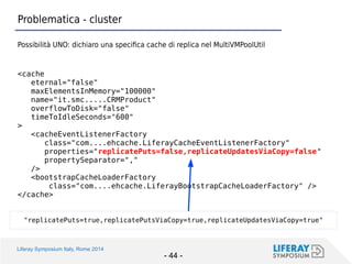 Liferay Symposium Italy, Rome 2014 
- 44 - 
Problematica - cluster 
Possibilità UNO: dichiaro una specifica cache di replica nel MultiVMPoolUtil 
<cache 
eternal="false" 
maxElementsInMemory="100000" 
name="it.smc.....CRMProduct" 
overflowToDisk="false" 
timeToIdleSeconds="600" 
> 
<cacheEventListenerFactory 
class="com....ehcache.LiferayCacheEventListenerFactory" 
properties="replicatePuts=false,replicateUpdatesViaCopy=false" 
propertySeparator="," 
/> 
<bootstrapCacheLoaderFactory 
class="com....ehcache.LiferayBootstrapCacheLoaderFactory" /> 
</cache> 
"replicatePuts=true,replicatePutsViaCopy=true,replicateUpdatesViaCopy=true"  