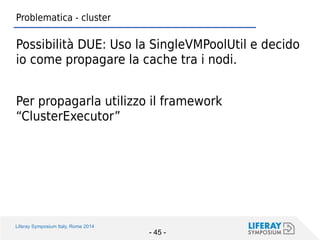 Liferay Symposium Italy, Rome 2014 
- 45 - 
Problematica - cluster 
Possibilità DUE: Uso la SingleVMPoolUtil e decido io come propagare la cache tra i nodi. 
Per propagarla utilizzo il framework “ClusterExecutor”  