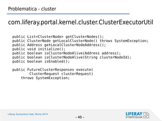 Liferay Symposium Italy, Rome 2014 
- 46 - 
Problematica - cluster 
com.liferay.portal.kernel.cluster.ClusterExecutorUtil 
public List<ClusterNode> getClusterNodes(); 
public ClusterNode getLocalClusterNode() throws SystemException; 
public Address getLocalClusterNodeAddress(); 
public void initialize(); 
public boolean isClusterNodeAlive(Address address); 
public boolean isClusterNodeAlive(String clusterNodeId); 
public boolean isEnabled(); 
public FutureClusterResponses execute( 
ClusterRequest clusterRequest) 
throws SystemException; 
 