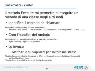 Liferay Symposium Italy, Rome 2014 
- 47 - 
Problematica - cluster 
Il metodo Execute mi permette di eseguire un metodo di una classe negli altri nodi 
●Identifico il metodo da chiamare 
MethodKey myMethodKey = new MethodKey( 
MethodClass.class, "methodName", FirstSerializableArguement.class ...); 
●Creo l'handler del metodo 
MethodHandler myMethodHandler = new MethodHandler( 
myMethodKey, myFirstArguement....); 
●Lo invoco 
–Metto true su skipLocal per saltare me stesso 
ClusterRequest clusterRequest = ClusterRequest.createMulticastRequest( 
methodHandler, true); 
ClusterExecutorUtil.execute(clusterRequest);  