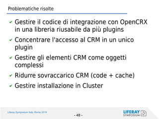 Liferay Symposium Italy, Rome 2014 
- 48 - 
Problematiche risolte 
✔Gestire il codice di integrazione con OpenCRX in una libreria riusabile da più plugins 
✔Concentrare l'accesso al CRM in un unico plugin 
✔Gestire gli elementi CRM come oggetti complessi 
✔Ridurre sovraccarico CRM (code + cache) 
✔Gestire installazione in Cluster  