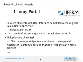Liferay Symposium Italy, Rome 2014 
- 7 - 
●Fornisce all'utente una User Interface semplificata che migliora la sua User eXperience 
–Rispetto a ERP e CRM 
●Unico punto di accesso applicativo per gli utenti esterni 
●Moltiplicatore di accessi 
–I CRM non sono pensati per centinaia di utenti contemporanei 
●Arricchisce i contenuti per una fruizione “responsiva” e cross- browser 
●.... 
Prodotti coinvolti - Portale 
Liferay-Portal  